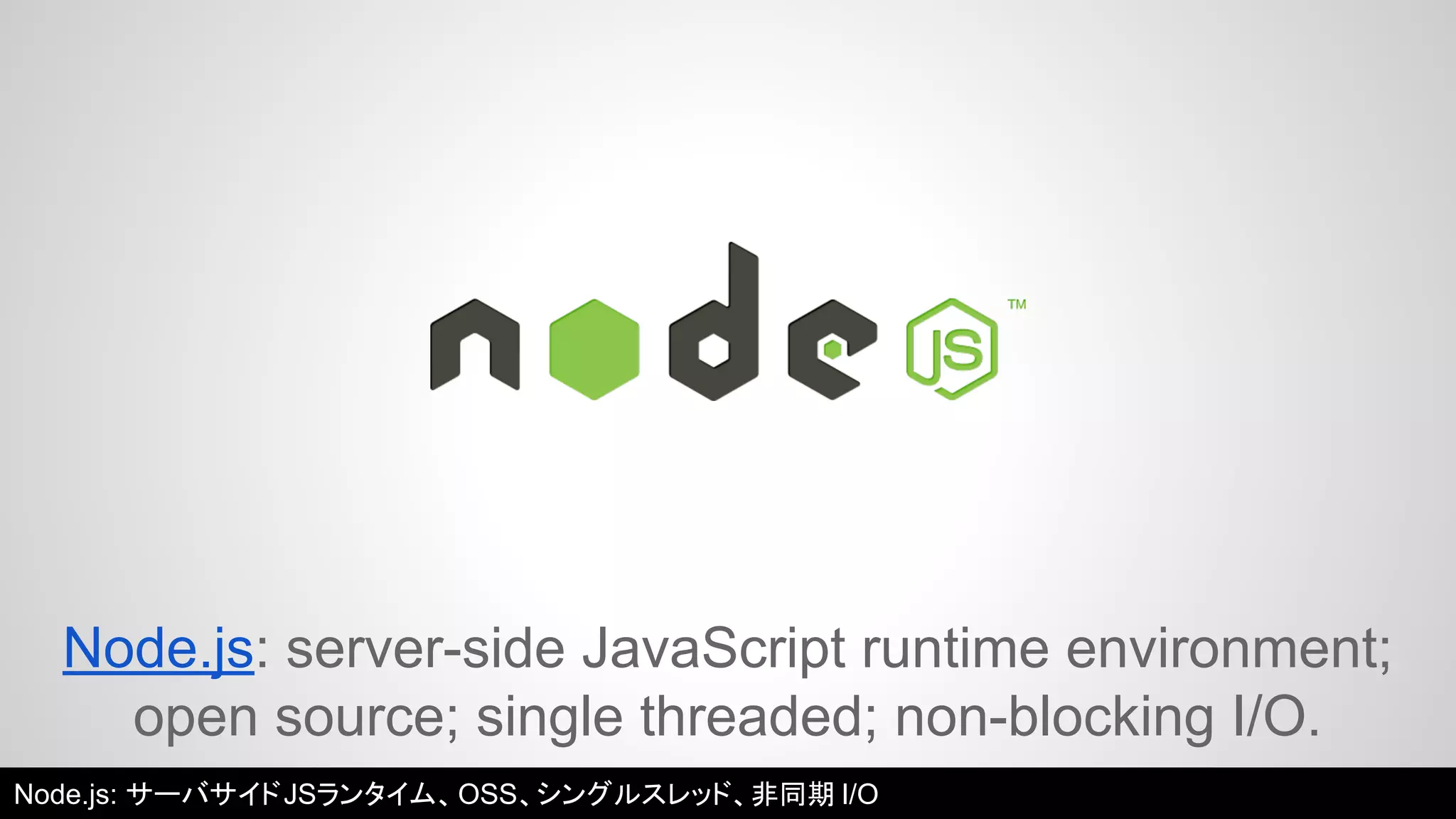 Node.js: server-side JavaScript runtime environment; 
open source; single threaded; non-blocking I/O. 
Node.js: サーバサイドJSランタイム、OSS、シングルスレッド、非同期I/O 
 