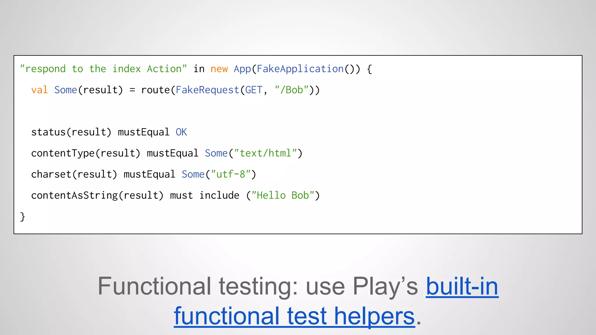 "respond to the index Action" in new App(FakeApplication()) { 
val Some(result) = route(FakeRequest(GET, "/Bob")) 
status(result) mustEqual OK 
contentType(result) mustEqual Some("text/html") 
charset(result) mustEqual Some("utf-8") 
contentAsString(result) must include ("Hello Bob") 
} 
Functional testing: use Play’s built-in 
functional test helpers. 
 