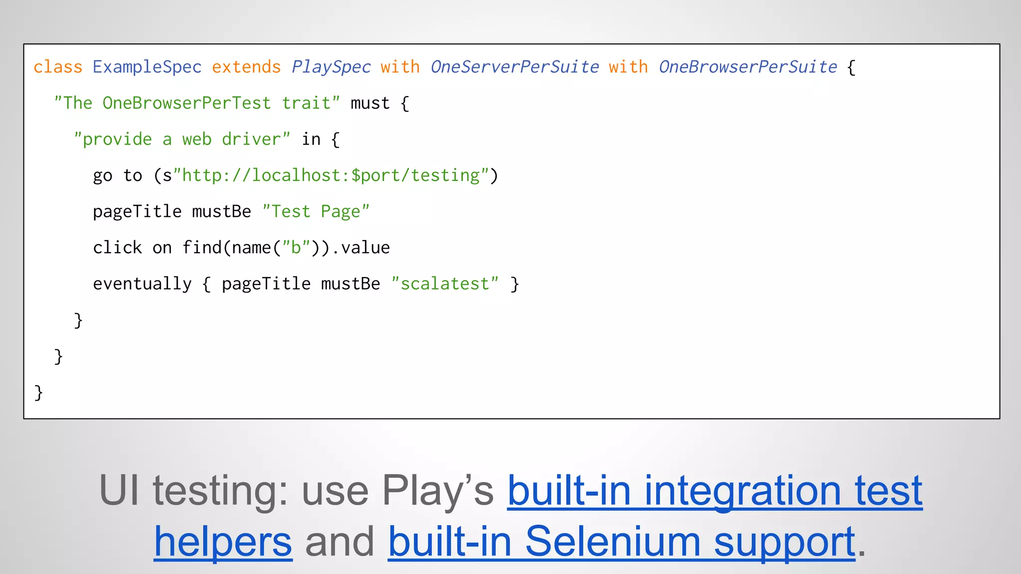 class ExampleSpec extends PlaySpec with OneServerPerSuite with OneBrowserPerSuite { 
"The OneBrowserPerTest trait" must { 
"provide a web driver" in { 
go to (s"http://localhost:$port/testing") 
pageTitle mustBe "Test Page" 
click on find(name("b")).value 
eventually { pageTitle mustBe "scalatest" } 
} 
} 
} 
UI testing: use Play’s built-in integration test 
helpers and built-in Selenium support. 
 