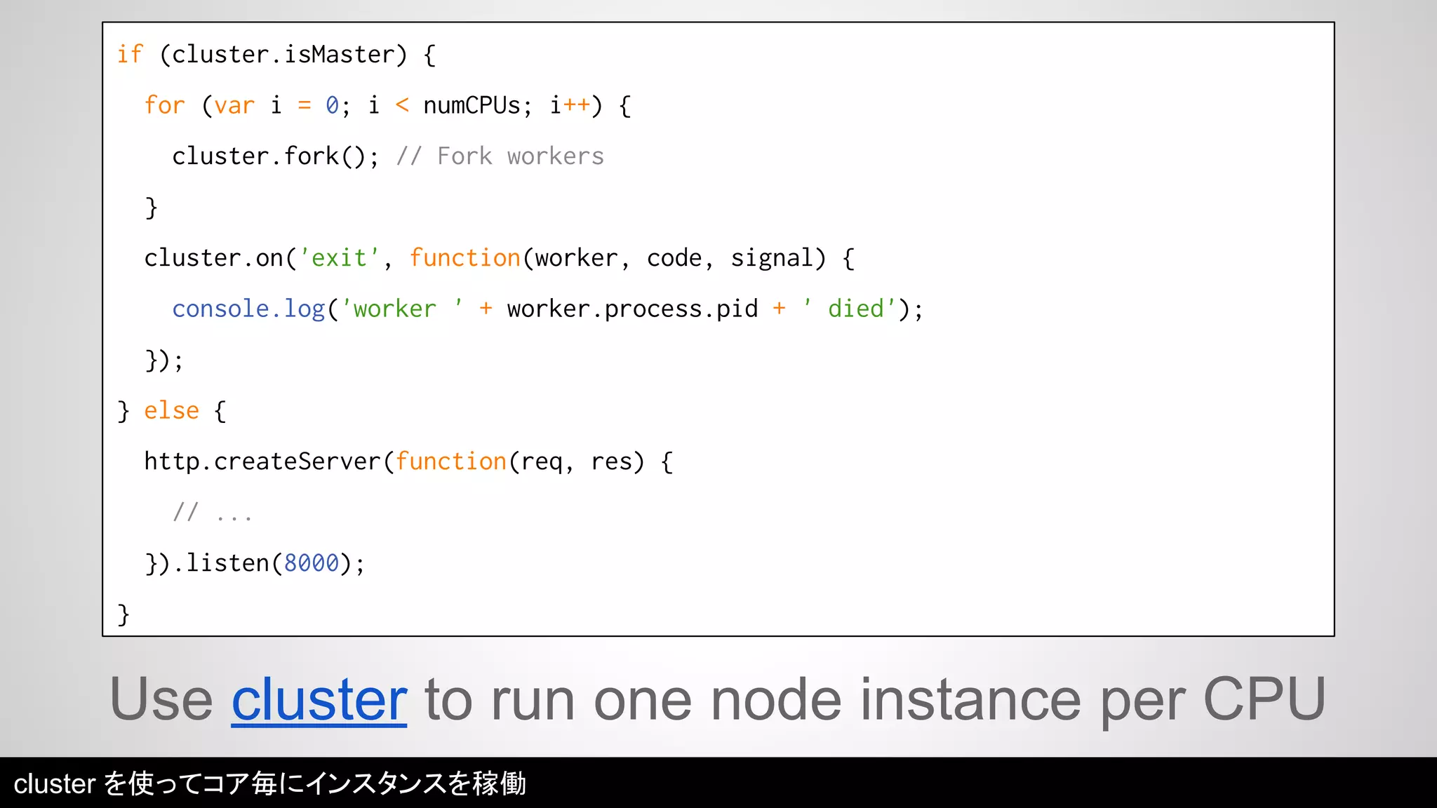if (cluster.isMaster) { 
for (var i = 0; i < numCPUs; i++) { 
cluster.fork(); // Fork workers 
} 
cluster.on('exit', function(worker, code, signal) { 
console.log('worker ' + worker.process.pid + ' died'); 
}); 
} else { 
http.createServer(function(req, res) { 
// ... 
}).listen(8000); 
} 
Use cluster to run one node instance per CPU 
cluster を使ってコア毎にインスタンスを稼働 
 