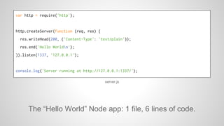 var http = require('http'); 
http.createServer(function (req, res) { 
res.writeHead(200, {'Content-Type': 'text/plain'}); 
res.end('Hello Worldn'); 
}).listen(1337, '127.0.0.1'); 
console.log('Server running at http://127.0.0.1:1337/'); 
server.js 
The “Hello World” Node app: 1 file, 6 lines of code. 
 
