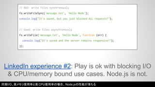 // BAD: write files synchronously 
fs.writeFileSync('message.txt', 'Hello Node'); 
console.log("It's saved, but you just blocked ALL requests!"); 
// Good: write files asynchronously 
fs.writeFile('message.txt', 'Hello Node', function (err) { 
console.log("It's saved and the server remains responsive!"); 
}); 
LinkedIn experience #2: Play is ok with blocking I/O 
& CPU/memory bound use cases. Node.js is not. 
同期I/O、高メモリ使用率と高CPU使用率の場合、Node.jsの性能が落ちる 
 