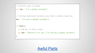 // Default scope is global 
var foo = "I'm a global variable!" 
// Setting undeclared variables puts them in global scope too 
bar = "I'm also a global variable!"; 
if (foo) { 
// Look ma, no block scope! 
var baz = "Believe it or not, I'll also be a global variable!" 
} 
Awful Parts 
 