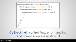 doSomethingAsync(req1, function(err1, res1) { 
doSomethingAsync(req2, function(err2, res2) { 
doSomethingAsync(req3, function(err3, res3) { 
doSomethingAsync(req4, function(err4, res4) { 
// ... 
}); 
}); 
}); 
}); 
Callback hell: control flow, error handling, 
and composition are all difficult 
コールバック地獄 
 