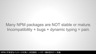 Many NPM packages are NOT stable or mature. 
Incompatibility + bugs + dynamic typing = pain. 
NPMに不安定なパッケージが多い。非互換性 + バグ + 動的型付け = 苦痛 
 