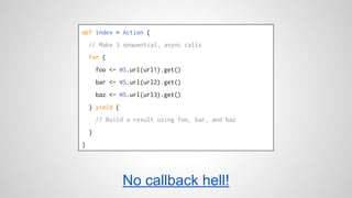 def index = Action { 
// Make 3 sequential, async calls 
for { 
foo <- WS.url(url1).get() 
bar <- WS.url(url2).get() 
baz <- WS.url(url3).get() 
} yield { 
// Build a result using foo, bar, and baz 
} 
} 
No callback hell! 
 
