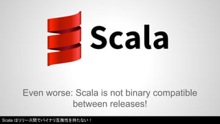 Even worse: Scala is not binary compatible 
between releases! 
Scala はリリース間でバイナリ互換性を持たない！ 
 