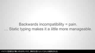 Backwards incompatibility = pain. 
… Static typing makes it a little more manageable. 
バイナリ互換性が無いのは辛いけど、静的な型によって少しは緩和される 
 