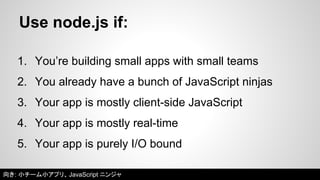 Use node.js if: 
1. You’re building small apps with small teams 
2. You already have a bunch of JavaScript ninjas 
3. Your app is mostly client-side JavaScript 
4. Your app is mostly real-time 
5. Your app is purely I/O bound 
向き: 小チーム小アプリ、JavaScript ニンジャ 
 