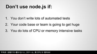Don’t use node.js if: 
1. You don’t write lots of automated tests 
2. Your code base or team is going to get huge 
3. You do lots of CPU or memory intensive tasks 
不向き: 自動テスト書かない人、大チーム、高CPU か 高RAM 
 