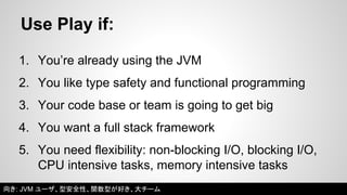 Use Play if: 
1. You’re already using the JVM 
2. You like type safety and functional programming 
3. Your code base or team is going to get big 
4. You want a full stack framework 
5. You need flexibility: non-blocking I/O, blocking I/O, 
CPU intensive tasks, memory intensive tasks 
向き: JVM ユーザ、型安全性、関数型が好き、大チーム 
 