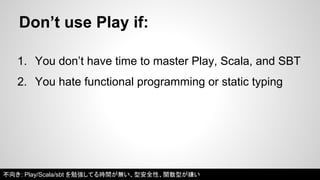 Don’t use Play if: 
1. You don’t have time to master Play, Scala, and SBT 
2. You hate functional programming or static typing 
不向き: Play/Scala/sbt を勉強してる時間が無い、型安全性、関数型が嫌い 
 