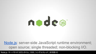 Node.js: server-side JavaScript runtime environment; 
open source; single threaded; non-blocking I/O. 
Node.js: サーバサイドJSランタイム、OSS、シングルスレッド、非同期I/O 
 