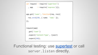 var request = require('supertest') 
, app = require('express')(); 
app.get('/user', function(req, res){ 
res.send(200, { name: 'tobi' }); 
}); 
request(app) 
.get('/user') 
.expect('Content-Type', /json/) 
.expect(200); 
Functional testing: use supertest or call 
server.listen directly. 
 