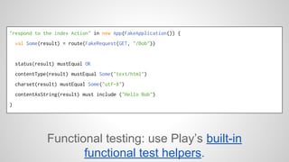 "respond to the index Action" in new App(FakeApplication()) { 
val Some(result) = route(FakeRequest(GET, "/Bob")) 
status(result) mustEqual OK 
contentType(result) mustEqual Some("text/html") 
charset(result) mustEqual Some("utf-8") 
contentAsString(result) must include ("Hello Bob") 
} 
Functional testing: use Play’s built-in 
functional test helpers. 
 