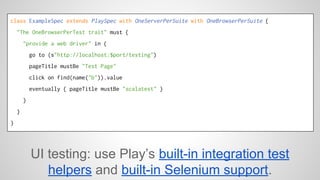 class ExampleSpec extends PlaySpec with OneServerPerSuite with OneBrowserPerSuite { 
"The OneBrowserPerTest trait" must { 
"provide a web driver" in { 
go to (s"http://localhost:$port/testing") 
pageTitle mustBe "Test Page" 
click on find(name("b")).value 
eventually { pageTitle mustBe "scalatest" } 
} 
} 
} 
UI testing: use Play’s built-in integration test 
helpers and built-in Selenium support. 
 