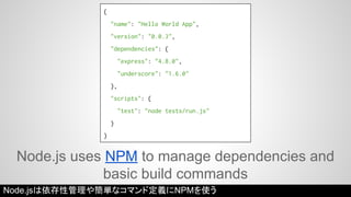 { 
"name": "Hello World App", 
"version": "0.0.3", 
"dependencies": { 
"express": "4.8.0", 
"underscore": "1.6.0" 
}, 
"scripts": { 
"test": "node tests/run.js" 
} 
} 
Node.js uses NPM to manage dependencies and 
basic build commands 
Node.jsは依存性管理や簡単なコマンド定義にNPMを使う 
 