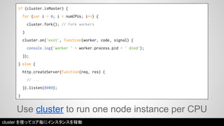 if (cluster.isMaster) { 
for (var i = 0; i < numCPUs; i++) { 
cluster.fork(); // Fork workers 
} 
cluster.on('exit', function(worker, code, signal) { 
console.log('worker ' + worker.process.pid + ' died'); 
}); 
} else { 
http.createServer(function(req, res) { 
// ... 
}).listen(8000); 
} 
Use cluster to run one node instance per CPU 
cluster を使ってコア毎にインスタンスを稼働 
 