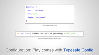 dbConfig = { 
host: "localhost", 
port: 5984, 
dbName: "customers" 
} 
conf/application.conf 
val host = Play.current.configuration.getString("dbConfig.host") 
app/controllers/Application.scala 
Configuration: Play comes with Typesafe Config 
 