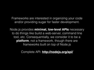 Frameworks are interested in organizing your code 
and/or providing sugar for faster development. 
Node.js provides minimal, low-level APIs necessary 
to do things like build a web-server, command line 
tool, etc. Consequentially, we consider it to be a 
platform, not a framework, though there are 
frameworks built on top of Node.js 
Complete API: http://nodejs.org/api/ 
 