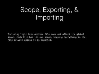 Scope, Exporting, & 
Importing 
Including logic from another file does not affect the global 
scope. Each file has its own scope, keeping everything in the 
file private unless it is exported. 
 