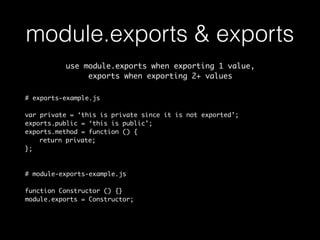 module.exports & exports 
use module.exports when exporting 1 value, 
exports when exporting 2+ values 
# exports-example.js 
var private = ‘this is private since it is not exported’; 
exports.public = ‘this is public’; 
exports.method = function () { 
return private; 
}; 
# module-exports-example.js 
function Constructor () {} 
module.exports = Constructor; 
 
