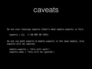 caveats 
Do not ever reassign exports (that’s what module.exports is for). 
exports = {}; // DO NOT DO THIS! 
Do not use both exports & module.exports in the same module, else 
exports will be ignored. 
module.exports = ‘this will work’; 
exports.name = ‘this will be ignored’; 
 