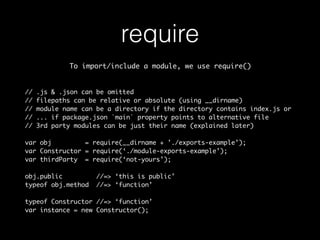 require 
To import/include a module, we use require() 
// .js & .json can be omitted 
// filepaths can be relative or absolute (using __dirname) 
// module name can be a directory if the directory contains index.js or 
// ... if package.json `main` property points to alternative file 
// 3rd party modules can be just their name (explained later) 
var obj = require(__dirname + ’./exports-example’); 
var Constructor = require(‘./module-exports-example’); 
var thirdParty = require(‘not-yours’); 
obj.public //=> ‘this is public’ 
typeof obj.method //=> ‘function’ 
typeof Constructor //=> ‘function’ 
var instance = new Constructor(); 
 