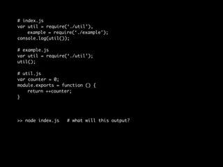 # index.js 
var util = require(‘./util’), 
example = require(‘./example’); 
console.log(util()); 
# example.js 
var util = require(‘./util’); 
util(); 
# util.js 
var counter = 0; 
module.exports = function () { 
return ++counter; 
} 
>> node index.js # what will this output? 
 