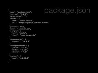 { 
"name": "package-name", 
"version": "1.0.0", 
"description": "", 
"author": { 
package.json 
"name": "David Chubbs", 
"url": "https://github.com/davidchubbs" 
}, 
"private": true, 
"main": "./server.js", 
"scripts": { 
"test": "mocha", 
"start": "node server.js" 
}, 
"dependencies": { 
"express": "^4.0.0" 
}, 
"devDependencies": { 
"jshint": "~2.5", 
"mocha": "~1.21", 
"should": "~4.0" 
}, 
"engines": { 
"node": ">=0.10.0" 
} 
} 
 