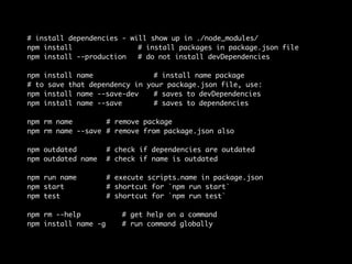 # install dependencies - will show up in ./node_modules/ 
npm install # install packages in package.json file 
npm install --production # do not install devDependencies 
npm install name # install name package 
# to save that dependency in your package.json file, use: 
npm install name --save-dev # saves to devDependencies 
npm install name --save # saves to dependencies 
npm rm name # remove package 
npm rm name --save # remove from package.json also 
npm outdated # check if dependencies are outdated 
npm outdated name # check if name is outdated 
npm run name # execute scripts.name in package.json 
npm start # shortcut for `npm run start` 
npm test # shortcut for `npm run test` 
npm rm --help # get help on a command 
npm install name -g # run command globally 
 