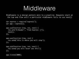Middleware 
Middleware is a design pattern akin to a pipeline. Requests start at 
the top and flow until a particular middleware fails to use next() 
var express = require('express'); 
var app = express(); 
app.use(function (req, res, next) { 
res.set('X-Header', 'From Express :)'); 
next(); 
}); 
app.use(function (req, res) { 
res.send('this is where you will stop'); 
}); 
app.use(function (req, res, next) { 
res.send('you will never see this'); 
}); 
app.listen(3000); 
 