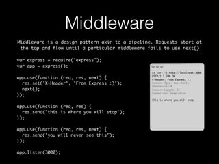 Middleware 
Middleware is a design pattern akin to a pipeline. Requests start at 
the top and flow until a particular middleware fails to use next() 
>> curl -i http://localhost:3000 
HTTP/1.1 200 OK 
X-Header: From Express :) 
Content-Type: text/html; 
charset=utf-8 
Content-Length: 27 
Connection: keep-alive 
this is where you will stop 
var express = require('express'); 
var app = express(); 
app.use(function (req, res, next) { 
res.set('X-Header', 'From Express :)'); 
next(); 
}); 
app.use(function (req, res) { 
res.send('this is where you will stop'); 
}); 
app.use(function (req, res, next) { 
res.send('you will never see this'); 
}); 
app.listen(3000); 
 