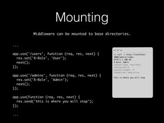 Mounting 
Middleware can be mounted to base directories. 
... 
app.use('/users', function (req, res, next) { 
res.set('X-Role', 'User'); 
next(); 
}); 
app.use('/admins', function (req, res, next) { 
res.set('X-Role', 'Admin'); 
next(); 
}); 
app.use(function (req, res, next) { 
res.send('this is where you will stop'); 
}); 
... 
>> curl -i http://localhost: 
3000/admins/index 
HTTP/1.1 200 OK 
X-Role: Admin 
Content-Type: text/html; 
charset=utf-8 
Content-Length: 27 
Connection: keep-alive 
this is where you will stop 
 