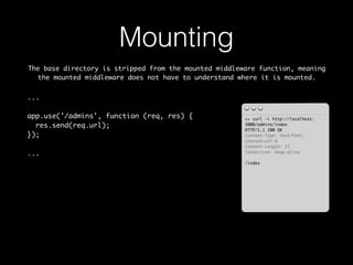 Mounting 
The base directory is stripped from the mounted middleware function, meaning 
the mounted middleware does not have to understand where it is mounted. 
... 
app.use('/admins', function (req, res) { 
res.send(req.url); 
}); 
... 
>> curl -i http://localhost: 
3000/admins/index 
HTTP/1.1 200 OK 
Content-Type: text/html; 
charset=utf-8 
Content-Length: 27 
Connection: keep-alive 
/index 
 