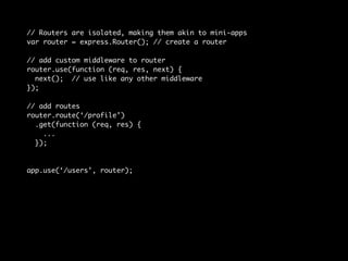 // Routers are isolated, making them akin to mini-apps 
var router = express.Router(); // create a router 
// add custom middleware to router 
router.use(function (req, res, next) { 
next(); // use like any other middleware 
}); 
// add routes 
router.route(‘/profile’) 
.get(function (req, res) { 
... 
}); 
app.use(‘/users’, router); 
 
