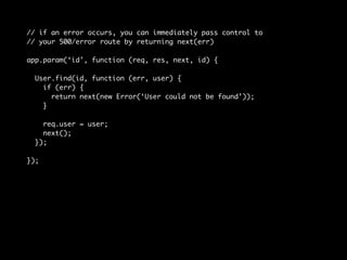 // if an error occurs, you can immediately pass control to 
// your 500/error route by returning next(err) 
app.param(‘id’, function (req, res, next, id) { 
User.find(id, function (err, user) { 
if (err) { 
return next(new Error(‘User could not be found’)); 
} 
req.user = user; 
next(); 
}); 
}); 
 