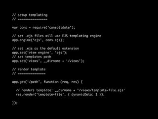 // setup templating 
// ================ 
var cons = require(‘consolidate’); 
// set .ejs files will use EJS templating engine 
app.engine(‘ejs’, cons.ejs); 
// set .ejs as the default extension 
app.set(‘view engine’, ‘ejs’); 
// set templates path 
app.set(‘views’, __dirname + ‘/views’); 
// render template 
// =============== 
app.get(‘/path’, function (req, res) { 
// renders template: __dirname + ’/views/template-file.ejs’ 
res.render(‘template-file’, { dynamicData: 1 }); 
}); 
 