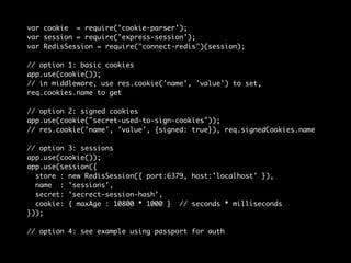 var cookie = require('cookie-parser'); 
var session = require('express-session'); 
var RedisSession = require("connect-redis")(session); 
// option 1: basic cookies 
app.use(cookie()); 
// in middleware, use res.cookie('name', 'value') to set, 
req.cookies.name to get 
// option 2: signed cookies 
app.use(cookie("secret-used-to-sign-cookies")); 
// res.cookie('name', 'value', {signed: true}), req.signedCookies.name 
// option 3: sessions 
app.use(cookie()); 
app.use(session({ 
store : new RedisSession({ port:6379, host:'localhost' }), 
name : 'sessions', 
secret: 'secrect-session-hash', 
cookie: { maxAge : 10800 * 1000 } // seconds * milliseconds 
})); 
// option 4: see example using passport for auth 
 