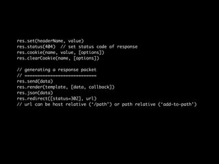 res.set(headerName, value) 
res.status(404) // set status code of response 
res.cookie(name, value, [options]) 
res.clearCookie(name, [options]) 
// generating a response packet 
// ============================ 
res.send(data) 
res.render(template, [data, callback]) 
res.json(data) 
res.redirect([status=302], url) 
// url can be host relative (‘/path’) or path relative (‘add-to-path’) 
 