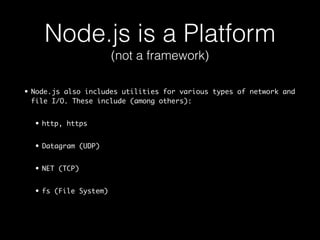 Node.js is a Platform 
• Node.js also includes utilities for various types of network and 
file I/O. These include (among others): 
• http, https 
• Datagram (UDP) 
• NET (TCP) 
• fs (File System) 
(not a framework) 
 