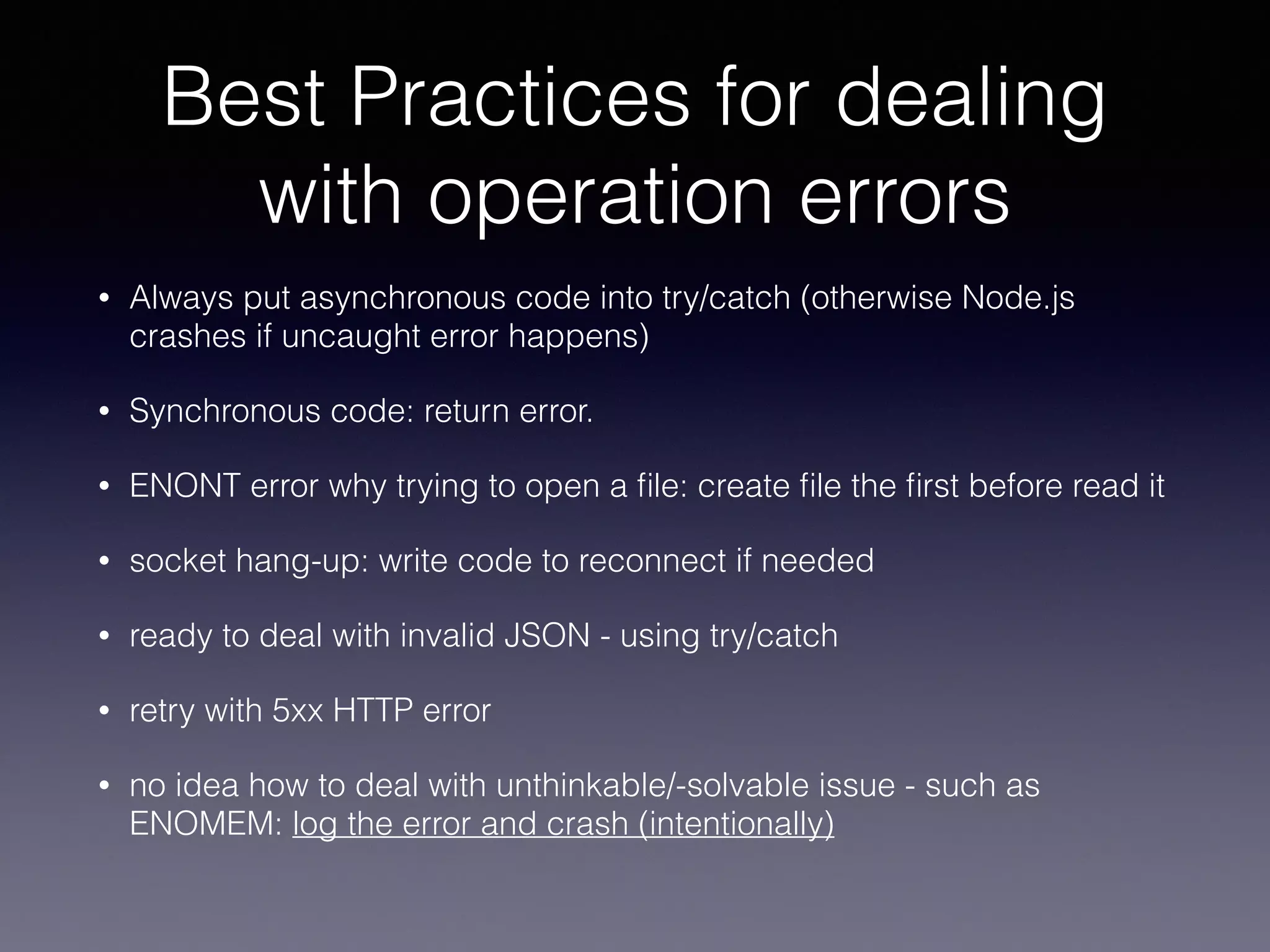 Best Practices for dealing 
with operation errors 
• Always put asynchronous code into try/catch (otherwise Node.js 
crashes if uncaught error happens) 
• Synchronous code: return error. 
• ENONT error why trying to open a file: create file the first before read it 
• socket hang-up: write code to reconnect if needed 
• ready to deal with invalid JSON - using try/catch 
• retry with 5xx HTTP error 
• no idea how to deal with unthinkable/-solvable issue - such as 
ENOMEM: log the error and crash (intentionally) 
 