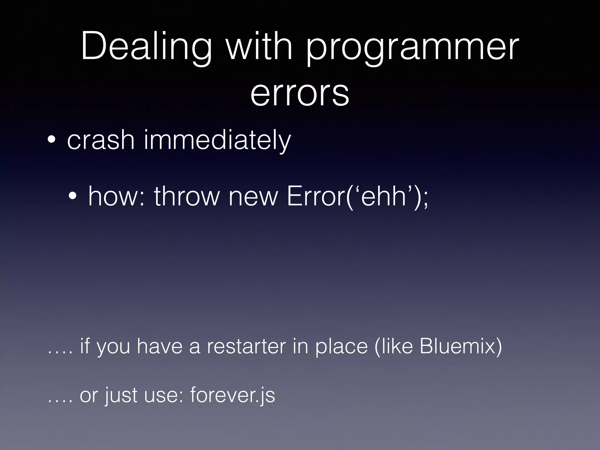 Dealing with programmer 
errors 
• crash immediately 
• how: throw new Error(‘ehh’); 
…. if you have a restarter in place (like Bluemix) 
…. or just use: forever.js 
 