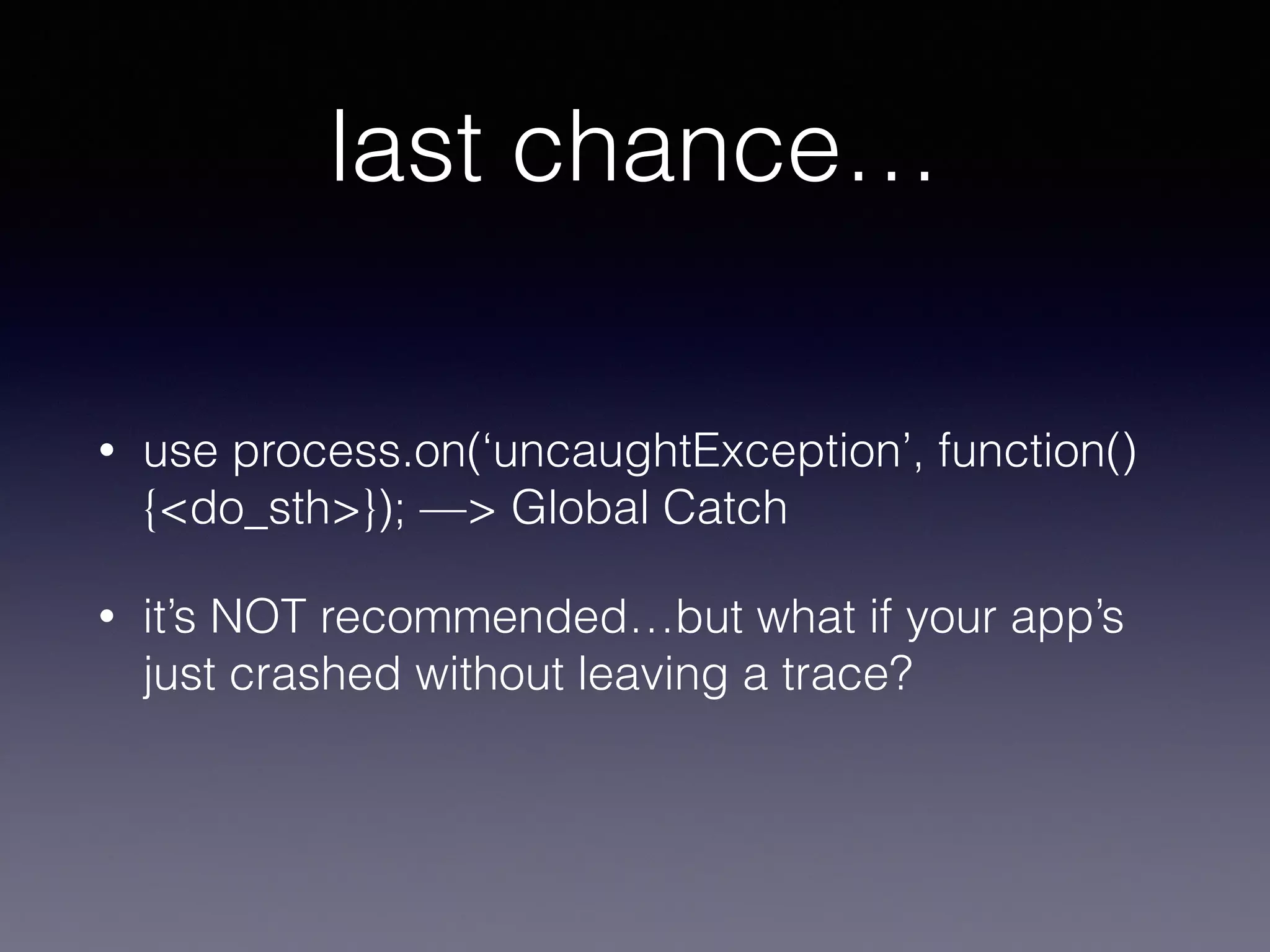 last chance… 
• use process.on(‘uncaughtException’, function() 
{<do_sth>}); —> Global Catch 
• it’s NOT recommended…but what if your app’s 
just crashed without leaving a trace? 
 