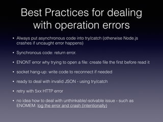Best Practices for dealing 
with operation errors 
• Always put asynchronous code into try/catch (otherwise Node.js 
crashes if uncaught error happens) 
• Synchronous code: return error. 
• ENONT error why trying to open a file: create file the first before read it 
• socket hang-up: write code to reconnect if needed 
• ready to deal with invalid JSON - using try/catch 
• retry with 5xx HTTP error 
• no idea how to deal with unthinkable/-solvable issue - such as 
ENOMEM: log the error and crash (intentionally) 
 