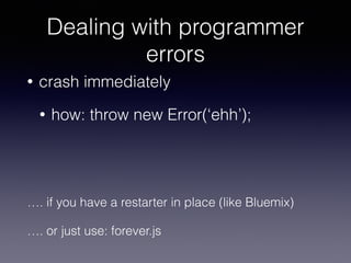 Dealing with programmer 
errors 
• crash immediately 
• how: throw new Error(‘ehh’); 
…. if you have a restarter in place (like Bluemix) 
…. or just use: forever.js 
 
