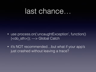 last chance… 
• use process.on(‘uncaughtException’, function() 
{<do_sth>}); —> Global Catch 
• it’s NOT recommended…but what if your app’s 
just crashed without leaving a trace? 
 
