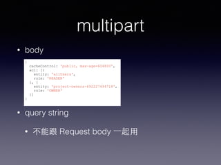 multipart 
• body 
{ 
cacheControl: 'public, max-age=604800', 
acl: [{ 
entity: 'allUsers', 
role: 'READER' 
}, { 
entity: 'project-owners-692227494718', 
role: 'OWNER' 
}] 
} 
• query string 
• 不能跟 Request body ⼀一起⽤用 
 