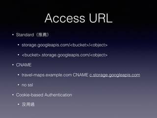Access URL 
• Standard（推薦） 
• storage.googleapis.com/<bucket>/<object> 
• <bucket>.storage.googleapis.com/<object> 
• CNAME 
• travel-maps.example.com CNAME c.storage.googleapis.com 
• no ssl 
• Cookie-based Authentication 
• 沒⽤用過 
 