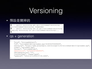 Versioning 
• 預設是關掉的 
➜ ~ gsutil versioning get gs://onlinemad-versioning 
gs://onlinemad-versioning: Suspended 
➜ ~ gsutil versioning set on gs://onlinemad-versioning 
Enabling versioning for gs://onlinemad-versioning/... 
➜ ~ 
• qs + generation 
{ 
"kind": "storage#object", 
"id": "onlinemad-dev/uploaded.jpg/1418291876469000", 
"selfLink": "https://www.googleapis.com/storage/v1/b/onlinemad-dev/o/uploaded.jpg", 
"name": "uploaded.jpg", 
"bucket": "onlinemad-dev", 
"generation": "1418291876469000", 
"metageneration": "1", 
"contentType": "image/jpeg", 
"updated": “2014-12-11T09:57:56.468Z”, 
} 
 
